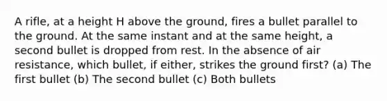 A rifle, at a height H above the ground, fires a bullet parallel to the ground. At the same instant and at the same height, a second bullet is dropped from rest. In the absence of air resistance, which bullet, if either, strikes the ground first? (a) The first bullet (b) The second bullet (c) Both bullets