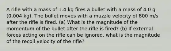 A rifle with a mass of 1.4 kg fires a bullet with a mass of 4.0 g (0.004 kg). The bullet moves with a muzzle velocity of 800 m/s after the rifle is fired. (a) What is the magnitude of the momentum of the bullet after the rifle is fired? (b) If external forces acting on the rifle can be ignored, what is the magnitude of the recoil velocity of the rifle?