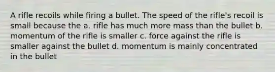 A rifle recoils while firing a bullet. The speed of the rifle's recoil is small because the a. rifle has much more mass than the bullet b. momentum of the rifle is smaller c. force against the rifle is smaller against the bullet d. momentum is mainly concentrated in the bullet