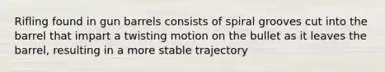 Rifling found in gun barrels consists of spiral grooves cut into the barrel that impart a twisting motion on the bullet as it leaves the barrel, resulting in a more stable trajectory