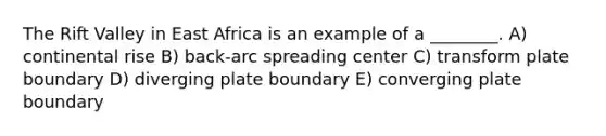 The Rift Valley in East Africa is an example of a ________. A) continental rise B) back-arc spreading center C) transform plate boundary D) diverging plate boundary E) converging plate boundary