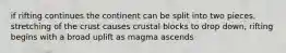 if rifting continues the continent can be split into two pieces, stretching of the crust causes crustal blocks to drop down, rifting begins with a broad uplift as magma ascends