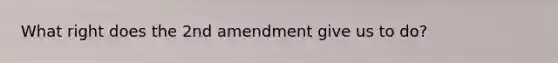 What right does the 2nd amendment give us to do?