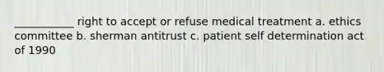 ___________ right to accept or refuse medical treatment a. ethics committee b. sherman antitrust c. patient self determination act of 1990