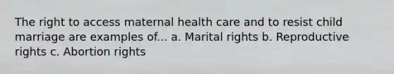 The right to access maternal health care and to resist child marriage are examples of... a. Marital rights b. Reproductive rights c. Abortion rights