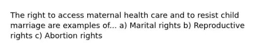 The right to access maternal health care and to resist child marriage are examples of... a) Marital rights b) Reproductive rights c) Abortion rights