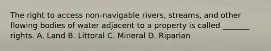 The right to access non-navigable rivers, streams, and other flowing bodies of water adjacent to a property is called _______ rights. A. Land B. Littoral C. Mineral D. Riparian