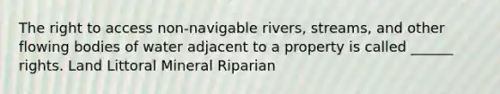 The right to access non-navigable rivers, streams, and other flowing bodies of water adjacent to a property is called ______ rights. Land Littoral Mineral Riparian