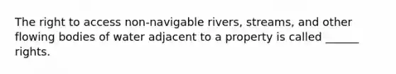 The right to access non-navigable rivers, streams, and other flowing bodies of water adjacent to a property is called ______ rights.