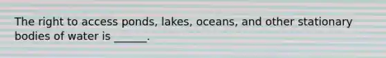 The right to access ponds, lakes, oceans, and other stationary bodies of water is ______.