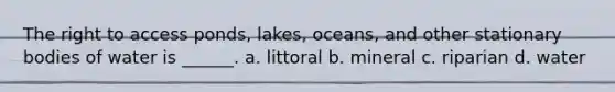 The right to access ponds, lakes, oceans, and other stationary bodies of water is ______. a. littoral b. mineral c. riparian d. water