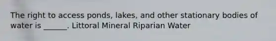 The right to access ponds, lakes, and other stationary bodies of water is ______. Littoral Mineral Riparian Water