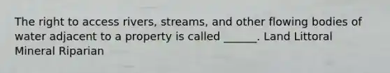 The right to access rivers, streams, and other flowing bodies of water adjacent to a property is called ______. Land Littoral Mineral Riparian