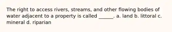 The right to access rivers, streams, and other flowing bodies of water adjacent to a property is called ______. a. land b. littoral c. mineral d. riparian