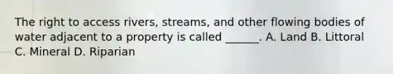The right to access rivers, streams, and other flowing bodies of water adjacent to a property is called ______. A. Land B. Littoral C. Mineral D. Riparian