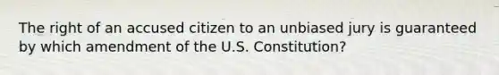 The right of an accused citizen to an unbiased jury is guaranteed by which amendment of the U.S. Constitution?