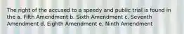 The right of the accused to a speedy and public trial is found in the a. Fifth Amendment b. Sixth Amendment c. Seventh Amendment d. Eighth Amendment e. Ninth Amendment