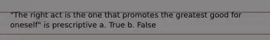 "The right act is the one that promotes the greatest good for oneself" is prescriptive a. True b. False