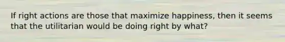 If right actions are those that maximize happiness, then it seems that the utilitarian would be doing right by what?