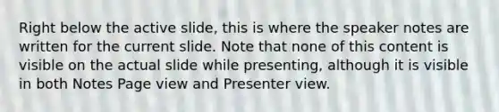 Right below the active slide, this is where the speaker notes are written for the current slide. Note that none of this content is visible on the actual slide while presenting, although it is visible in both Notes Page view and Presenter view.