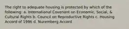 The right to adequate housing is protected by which of the following: a. International Covenant on Economic, Social, & Cultural Rights b. Council on Reproductive Rights c. Housing Accord of 1996 d. Nuremberg Accord