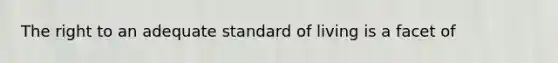 The right to an adequate standard of living is a facet of