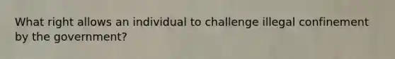 What right allows an individual to challenge illegal confinement by the government?