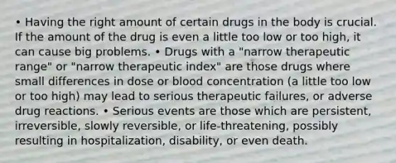 • Having the right amount of certain drugs in the body is crucial. If the amount of the drug is even a little too low or too high, it can cause big problems. • Drugs with a "narrow therapeutic range" or "narrow therapeutic index" are those drugs where small differences in dose or blood concentration (a little too low or too high) may lead to serious therapeutic failures, or adverse drug reactions. • Serious events are those which are persistent, irreversible, slowly reversible, or life-threatening, possibly resulting in hospitalization, disability, or even death.