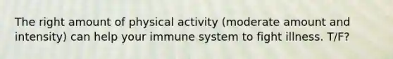 The right amount of physical activity (moderate amount and intensity) can help your immune system to fight illness. T/F?