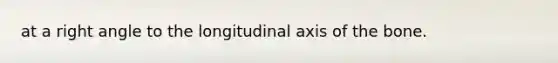 at a right angle to the longitudinal axis of the bone.