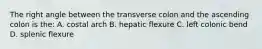 The right angle between the transverse colon and the ascending colon is the: A. costal arch B. hepatic flexure C. left colonic bend D. splenic flexure