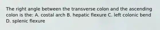 The <a href='https://www.questionai.com/knowledge/kIh722csLJ-right-angle' class='anchor-knowledge'>right angle</a> between the transverse colon and the ascending colon is the: A. costal arch B. hepatic flexure C. left colonic bend D. splenic flexure