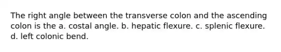 The right angle between the transverse colon and the ascending colon is the a. costal angle. b. hepatic flexure. c. splenic flexure. d. left colonic bend.