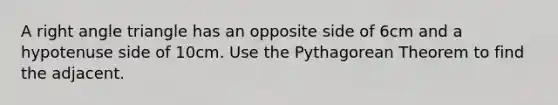 A <a href='https://www.questionai.com/knowledge/kIh722csLJ-right-angle' class='anchor-knowledge'>right angle</a> triangle has an opposite side of 6cm and a hypotenuse side of 10cm. Use the <a href='https://www.questionai.com/knowledge/kl5e8nUclk-pythagorean-theorem' class='anchor-knowledge'>pythagorean theorem</a> to find the adjacent.