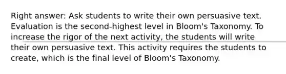 Right answer: Ask students to write their own persuasive text. Evaluation is the second-highest level in Bloom's Taxonomy. To increase the rigor of the next activity, the students will write their own persuasive text. This activity requires the students to create, which is the final level of Bloom's Taxonomy.