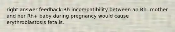 right answer feedback:Rh incompatibility between an Rh- mother and her Rh+ baby during pregnancy would cause erythroblastosis fetalis.