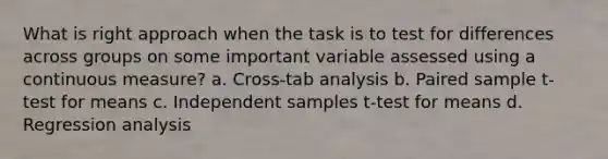 What is right approach when the task is to test for differences across groups on some important variable assessed using a continuous measure? a. Cross-tab analysis b. Paired sample t-test for means c. Independent samples t-test for means d. Regression analysis