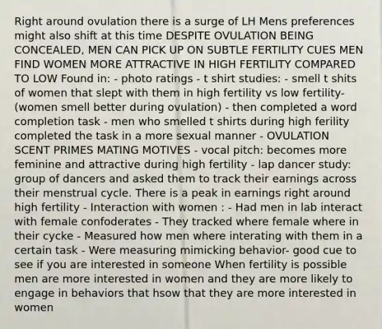 Right around ovulation there is a surge of LH Mens preferences might also shift at this time DESPITE OVULATION BEING CONCEALED, MEN CAN PICK UP ON SUBTLE FERTILITY CUES MEN FIND WOMEN MORE ATTRACTIVE IN HIGH FERTILITY COMPARED TO LOW Found in: - photo ratings - t shirt studies: - smell t shits of women that slept with them in high fertility vs low fertility- (women smell better during ovulation) - then completed a word completion task - men who smelled t shirts during high ferility completed the task in a more sexual manner - OVULATION SCENT PRIMES MATING MOTIVES - vocal pitch: becomes more feminine and attractive during high fertility - lap dancer study: group of dancers and asked them to track their earnings across their menstrual cycle. There is a peak in earnings right around high fertility - Interaction with women : - Had men in lab interact with female confoderates - They tracked where female where in their cycke - Measured how men where interating with them in a certain task - Were measuring mimicking behavior- good cue to see if you are interested in someone When fertility is possible men are more interested in women and they are more likely to engage in behaviors that hsow that they are more interested in women