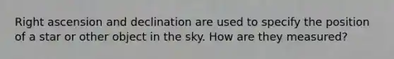 Right ascension and declination are used to specify the position of a star or other object in the sky. How are they measured?