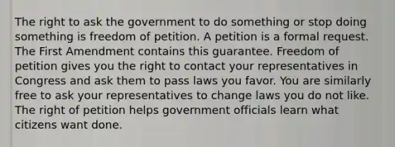 The right to ask the government to do something or stop doing something is freedom of petition. A petition is a formal request. The First Amendment contains this guarantee. Freedom of petition gives you the right to contact your representatives in Congress and ask them to pass laws you favor. You are similarly free to ask your representatives to change laws you do not like. The right of petition helps government officials learn what citizens want done.