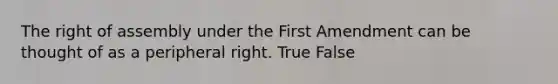 The right of assembly under the First Amendment can be thought of as a peripheral right. True False