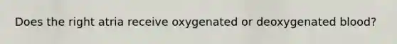 Does the right atria receive oxygenated or deoxygenated blood?