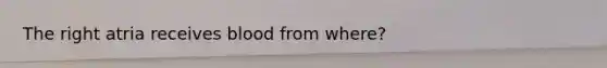 The right atria receives blood from where?