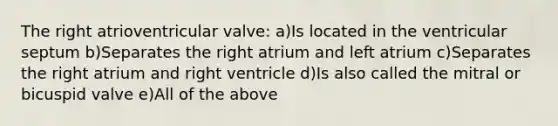 The right atrioventricular valve: a)Is located in the ventricular septum b)Separates the right atrium and left atrium c)Separates the right atrium and right ventricle d)Is also called the mitral or bicuspid valve e)All of the above