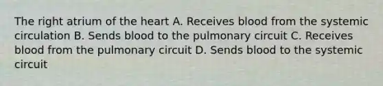 The right atrium of the heart A. Receives blood from the systemic circulation B. Sends blood to the pulmonary circuit C. Receives blood from the pulmonary circuit D. Sends blood to the systemic circuit