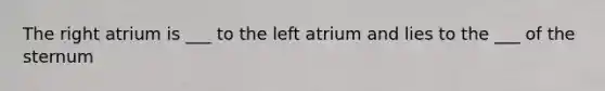 The right atrium is ___ to the left atrium and lies to the ___ of the sternum