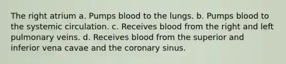 The right atrium a. Pumps blood to the lungs. b. Pumps blood to the systemic circulation. c. Receives blood from the right and left pulmonary veins. d. Receives blood from the superior and inferior vena cavae and <a href='https://www.questionai.com/knowledge/kUSHhCSdkt-the-corona' class='anchor-knowledge'>the corona</a>ry sinus.