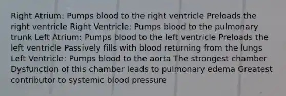 Right Atrium: Pumps blood to the right ventricle Preloads the right ventricle Right Ventricle: Pumps blood to the pulmonary trunk Left Atrium: Pumps blood to the left ventricle Preloads the left ventricle Passively fills with blood returning from the lungs Left Ventricle: Pumps blood to the aorta The strongest chamber Dysfunction of this chamber leads to pulmonary edema Greatest contributor to systemic blood pressure