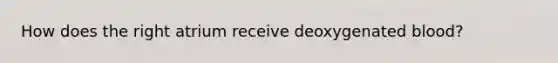 How does the right atrium receive deoxygenated blood?