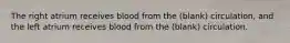 The right atrium receives blood from the (blank) circulation, and the left atrium receives blood from the (blank) circulation.
